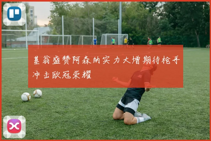 基翁盛赞阿森纳实力大增期待枪手冲击欧冠荣耀