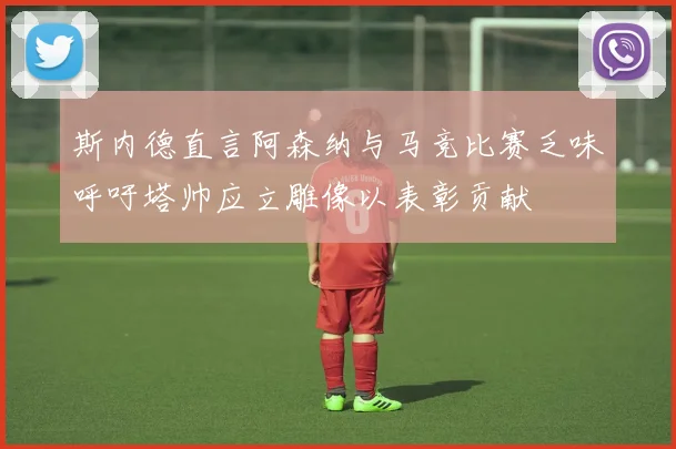 斯内德直言阿森纳与马竞比赛乏味呼吁塔帅应立雕像以表彰贡献