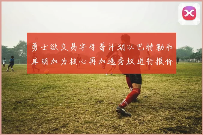 勇士欲交易字母哥计划以巴特勒和库明加为核心再加选秀权进行报价