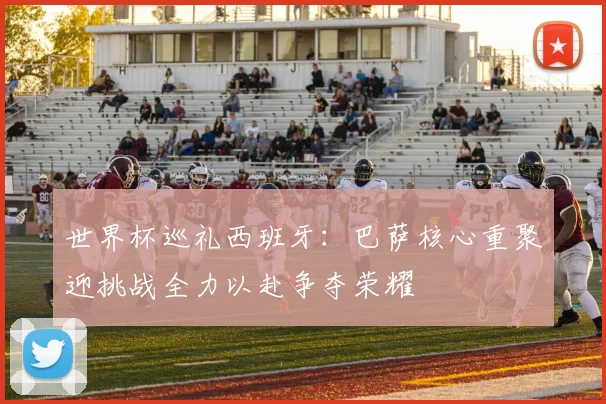 世界杯巡礼西班牙：巴萨核心重聚迎挑战全力以赴争夺荣耀