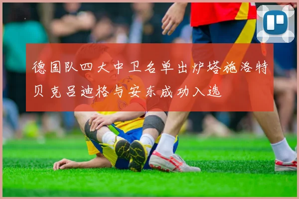德国队四大中卫名单出炉塔施洛特贝克吕迪格与安东成功入选