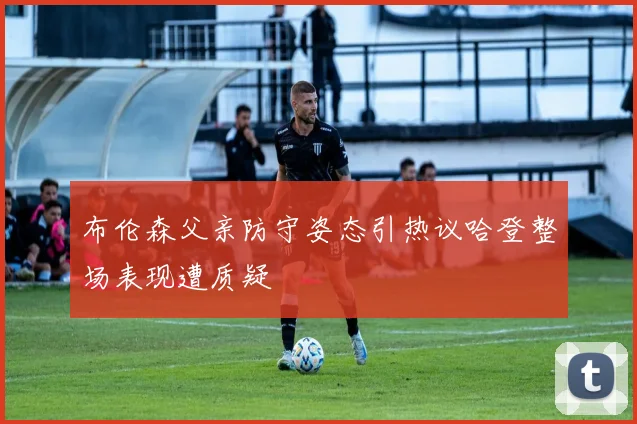 布伦森父亲防守姿态引热议哈登整场表现遭质疑