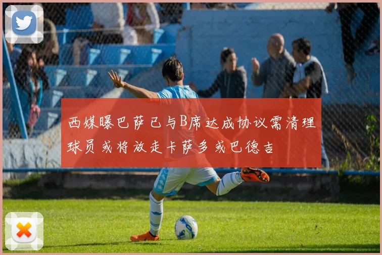 西媒曝巴萨已与B席达成协议需清理球员或将放走卡萨多或巴德吉