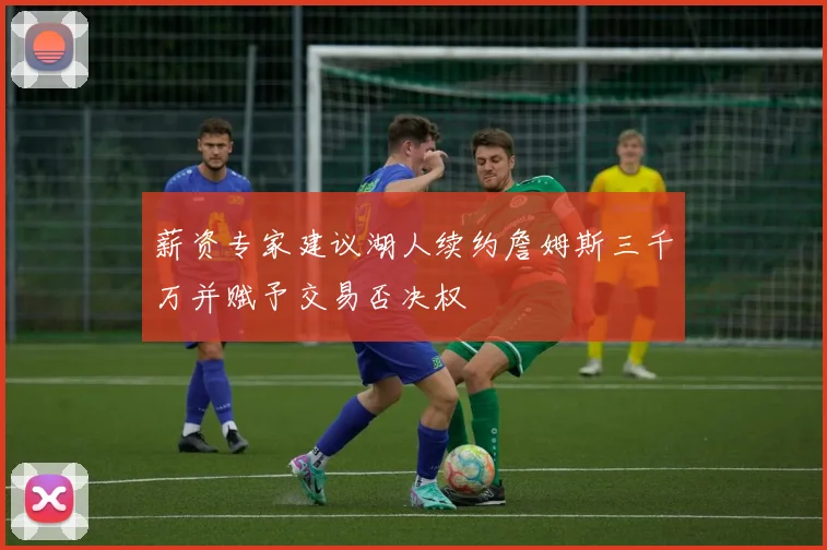 薪资专家建议湖人续约詹姆斯三千万并赋予交易否决权