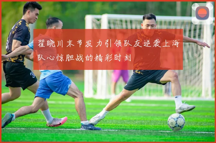翟晓川末节发力引领队友逆袭上海队心惊胆战的精彩时刻