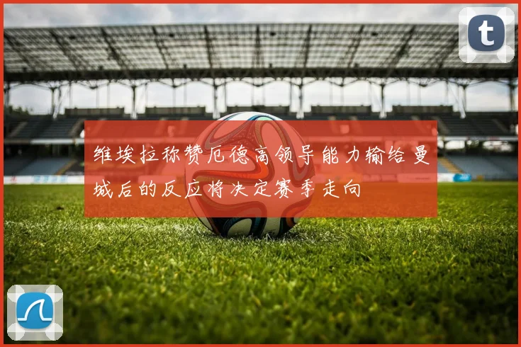 维埃拉称赞厄德高领导能力输给曼城后的反应将决定赛季走向