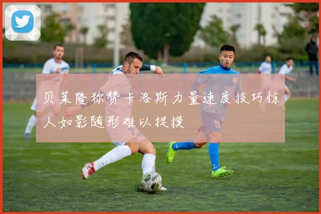 贝莱隆称赞卡洛斯力量速度技巧惊人如影随形难以捉摸