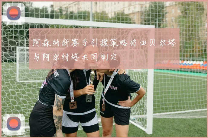 阿森纳新赛季引援策略将由贝尔塔与阿尔特塔共同制定