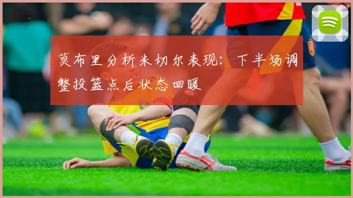 莫布里分析米切尔表现：下半场调整投篮点后状态回暖