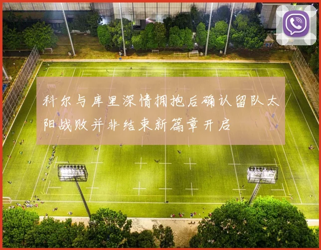 科尔与库里深情拥抱后确认留队太阳战败并非结束新篇章开启