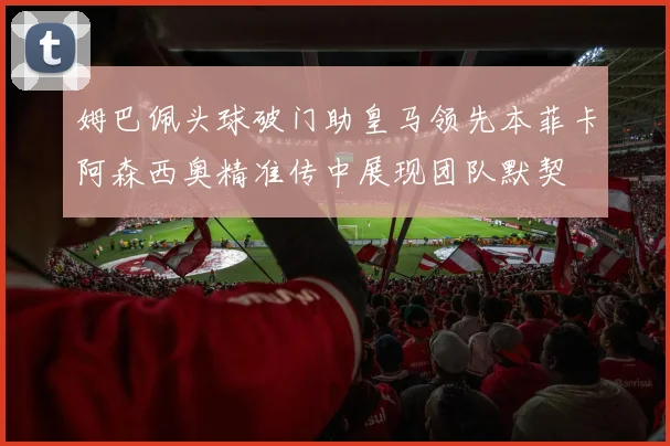 姆巴佩头球破门助皇马领先本菲卡阿森西奥精准传中展现团队默契