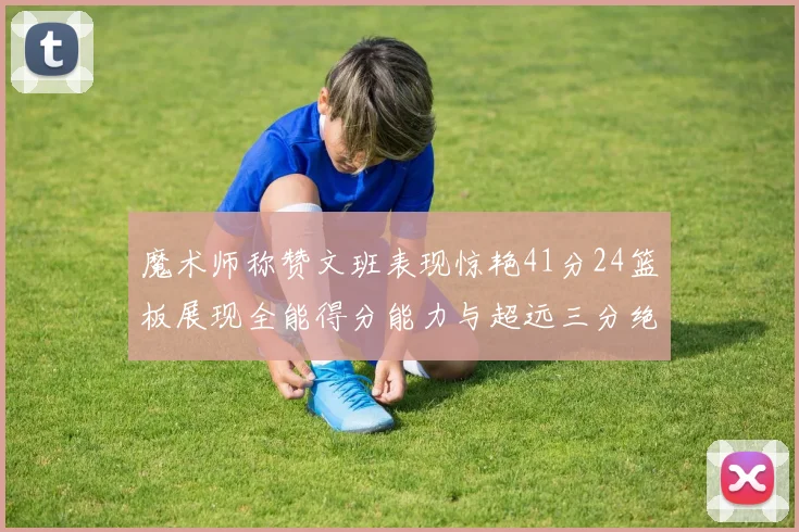 魔术师称赞文班表现惊艳41分24篮板展现全能得分能力与超远三分绝技