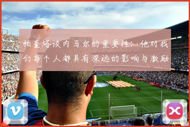 帕奎塔谈内马尔的重要性：他对我们每个人都具有深远的影响与激励